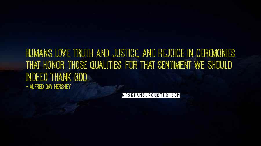 Alfred Day Hershey Quotes: Humans love truth and justice, and rejoice in ceremonies that honor those qualities. For that sentiment we should indeed thank God.