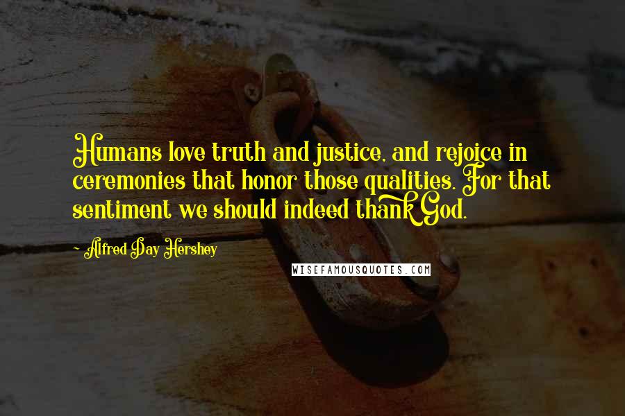 Alfred Day Hershey Quotes: Humans love truth and justice, and rejoice in ceremonies that honor those qualities. For that sentiment we should indeed thank God.