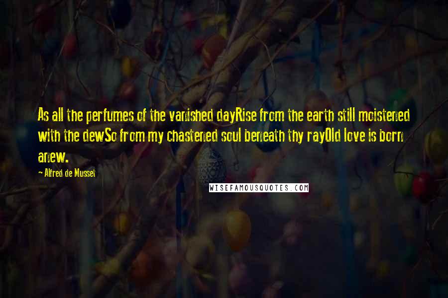 Alfred De Musset Quotes: As all the perfumes of the vanished dayRise from the earth still moistened with the dewSo from my chastened soul beneath thy rayOld love is born anew.