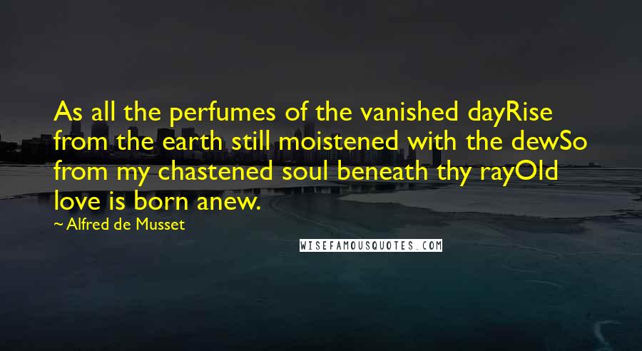 Alfred De Musset Quotes: As all the perfumes of the vanished dayRise from the earth still moistened with the dewSo from my chastened soul beneath thy rayOld love is born anew.