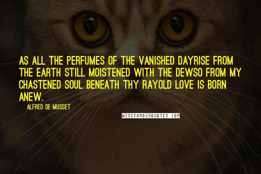 Alfred De Musset Quotes: As all the perfumes of the vanished dayRise from the earth still moistened with the dewSo from my chastened soul beneath thy rayOld love is born anew.