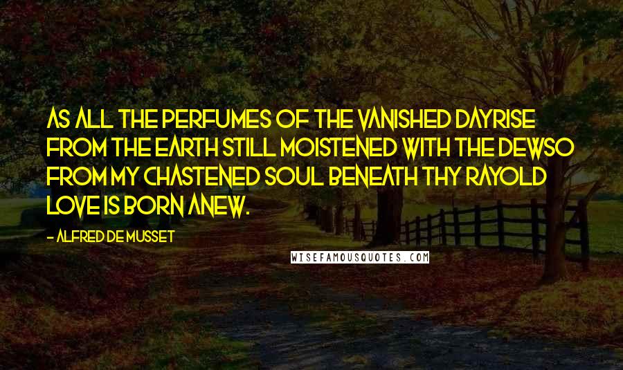 Alfred De Musset Quotes: As all the perfumes of the vanished dayRise from the earth still moistened with the dewSo from my chastened soul beneath thy rayOld love is born anew.
