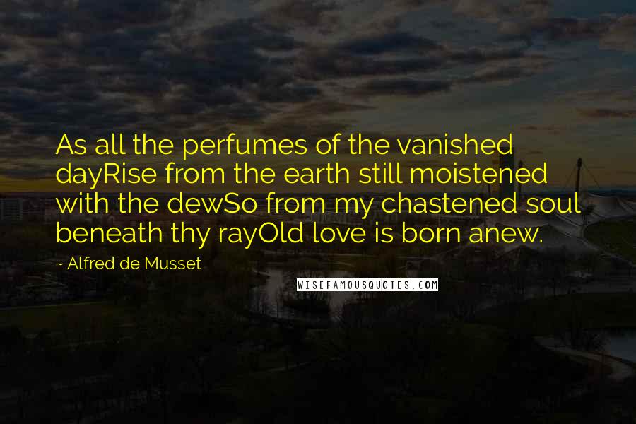 Alfred De Musset Quotes: As all the perfumes of the vanished dayRise from the earth still moistened with the dewSo from my chastened soul beneath thy rayOld love is born anew.