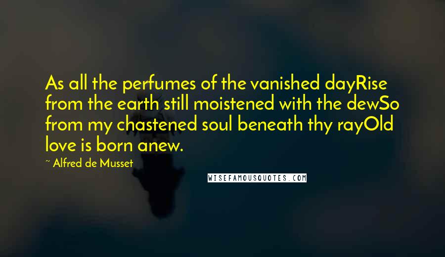 Alfred De Musset Quotes: As all the perfumes of the vanished dayRise from the earth still moistened with the dewSo from my chastened soul beneath thy rayOld love is born anew.
