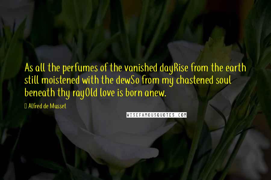 Alfred De Musset Quotes: As all the perfumes of the vanished dayRise from the earth still moistened with the dewSo from my chastened soul beneath thy rayOld love is born anew.