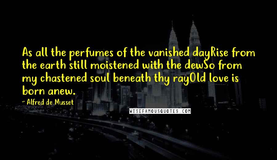 Alfred De Musset Quotes: As all the perfumes of the vanished dayRise from the earth still moistened with the dewSo from my chastened soul beneath thy rayOld love is born anew.