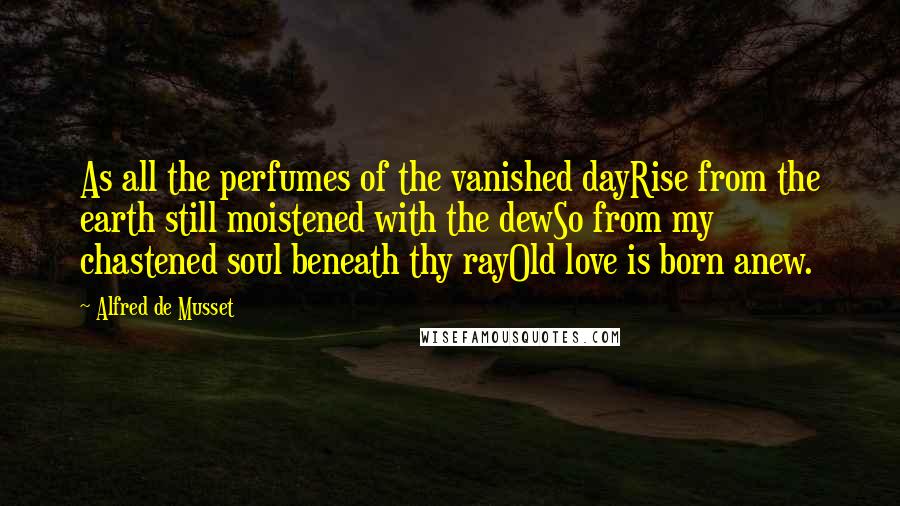 Alfred De Musset Quotes: As all the perfumes of the vanished dayRise from the earth still moistened with the dewSo from my chastened soul beneath thy rayOld love is born anew.