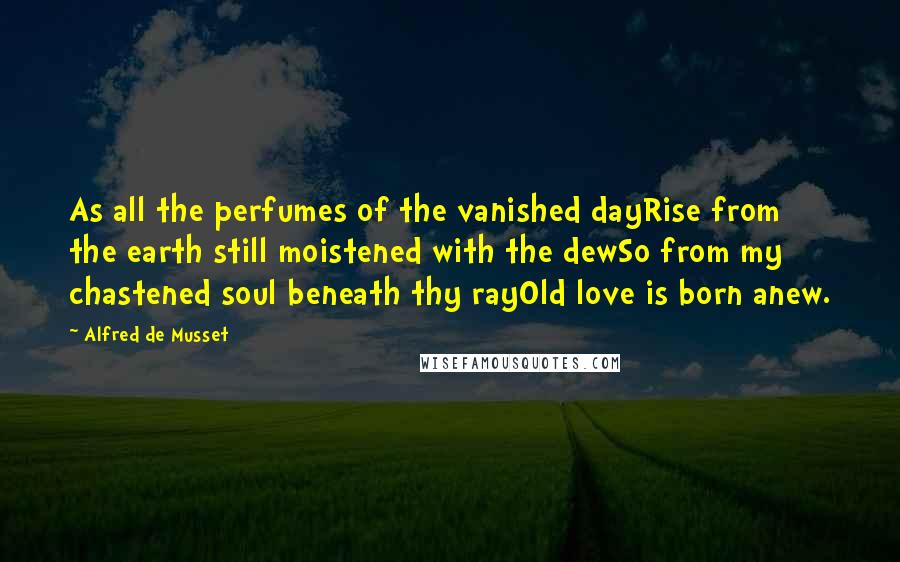 Alfred De Musset Quotes: As all the perfumes of the vanished dayRise from the earth still moistened with the dewSo from my chastened soul beneath thy rayOld love is born anew.