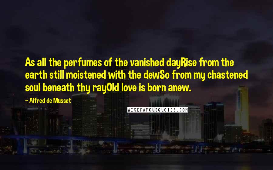Alfred De Musset Quotes: As all the perfumes of the vanished dayRise from the earth still moistened with the dewSo from my chastened soul beneath thy rayOld love is born anew.