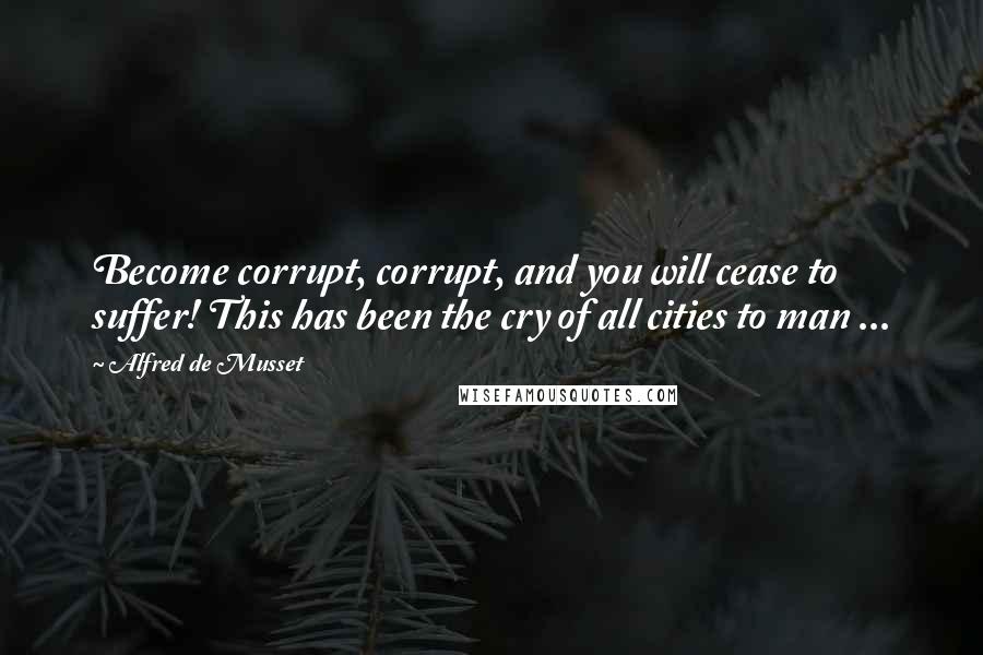 Alfred De Musset Quotes: Become corrupt, corrupt, and you will cease to suffer! This has been the cry of all cities to man ...