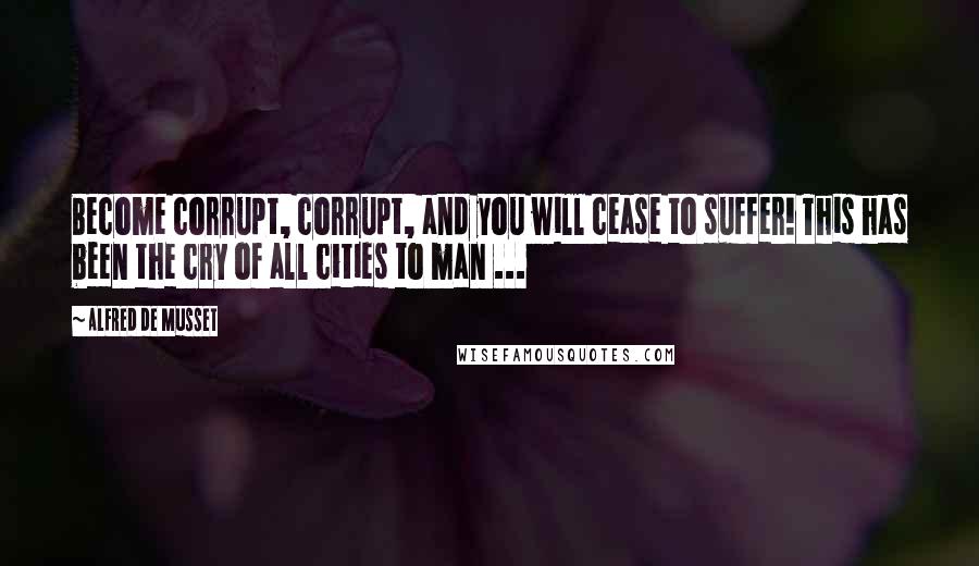 Alfred De Musset Quotes: Become corrupt, corrupt, and you will cease to suffer! This has been the cry of all cities to man ...