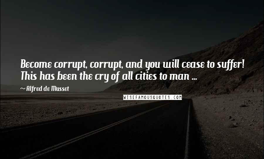 Alfred De Musset Quotes: Become corrupt, corrupt, and you will cease to suffer! This has been the cry of all cities to man ...