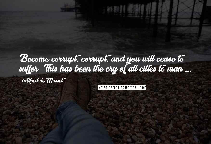 Alfred De Musset Quotes: Become corrupt, corrupt, and you will cease to suffer! This has been the cry of all cities to man ...