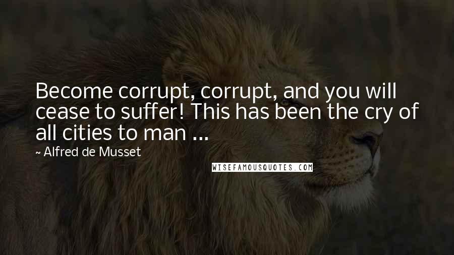 Alfred De Musset Quotes: Become corrupt, corrupt, and you will cease to suffer! This has been the cry of all cities to man ...