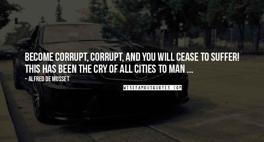 Alfred De Musset Quotes: Become corrupt, corrupt, and you will cease to suffer! This has been the cry of all cities to man ...
