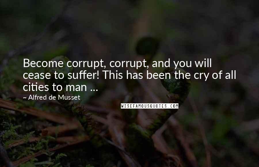 Alfred De Musset Quotes: Become corrupt, corrupt, and you will cease to suffer! This has been the cry of all cities to man ...