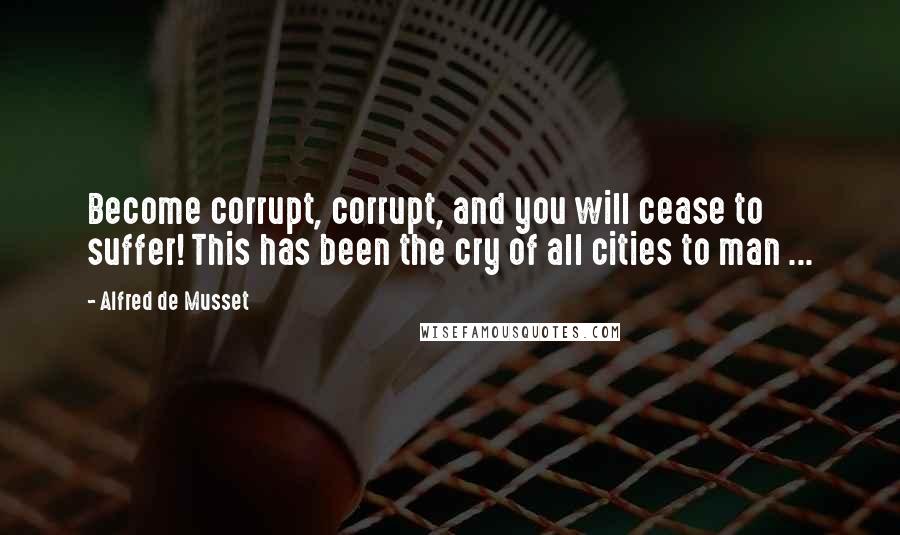 Alfred De Musset Quotes: Become corrupt, corrupt, and you will cease to suffer! This has been the cry of all cities to man ...