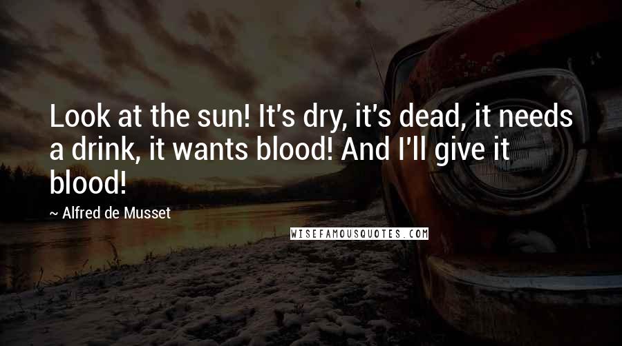 Alfred De Musset Quotes: Look at the sun! It's dry, it's dead, it needs a drink, it wants blood! And I'll give it blood!