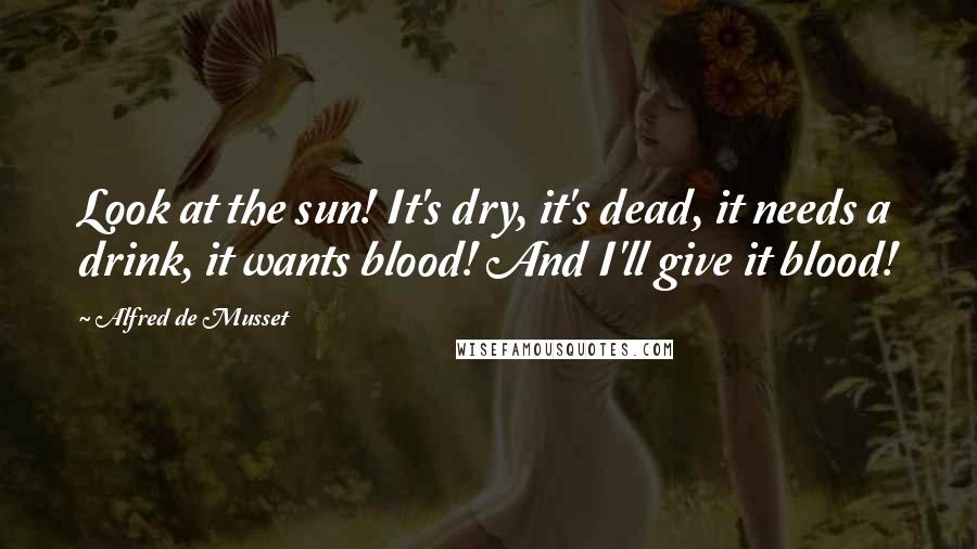 Alfred De Musset Quotes: Look at the sun! It's dry, it's dead, it needs a drink, it wants blood! And I'll give it blood!