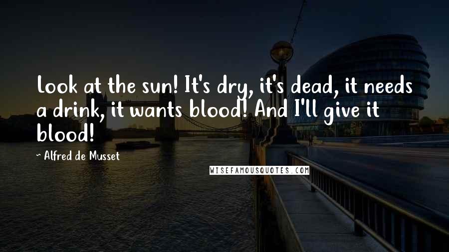 Alfred De Musset Quotes: Look at the sun! It's dry, it's dead, it needs a drink, it wants blood! And I'll give it blood!