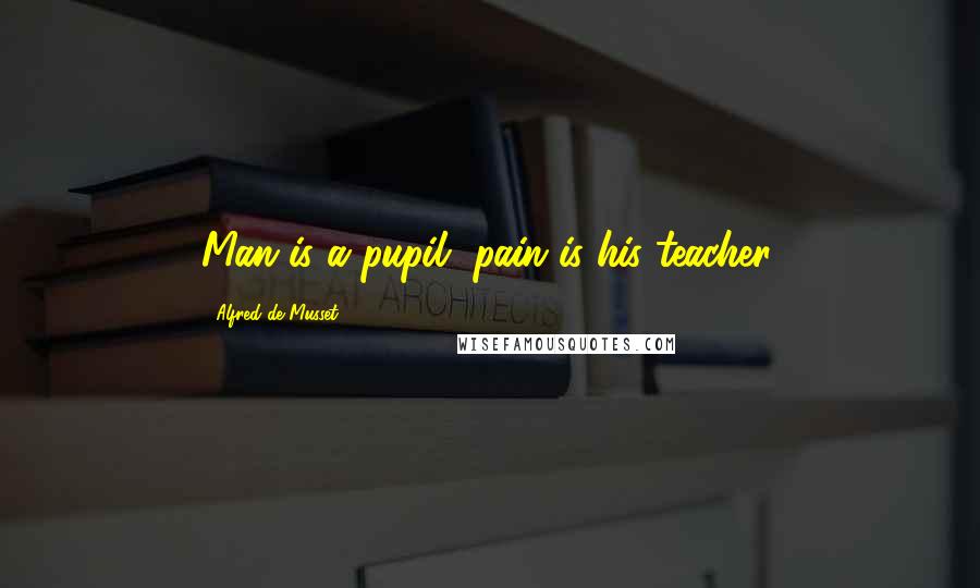 Alfred De Musset Quotes: Man is a pupil, pain is his teacher.