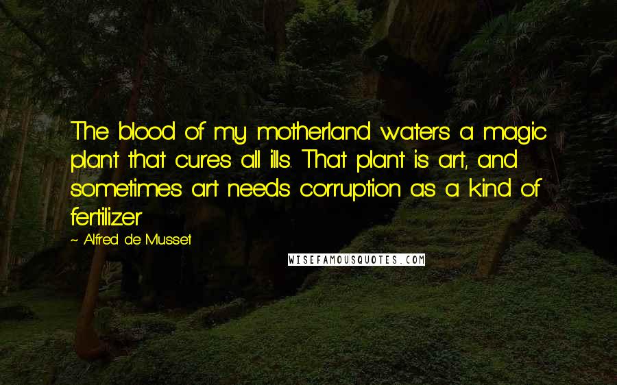 Alfred De Musset Quotes: The blood of my motherland waters a magic plant that cures all ills. That plant is art, and sometimes art needs corruption as a kind of fertilizer