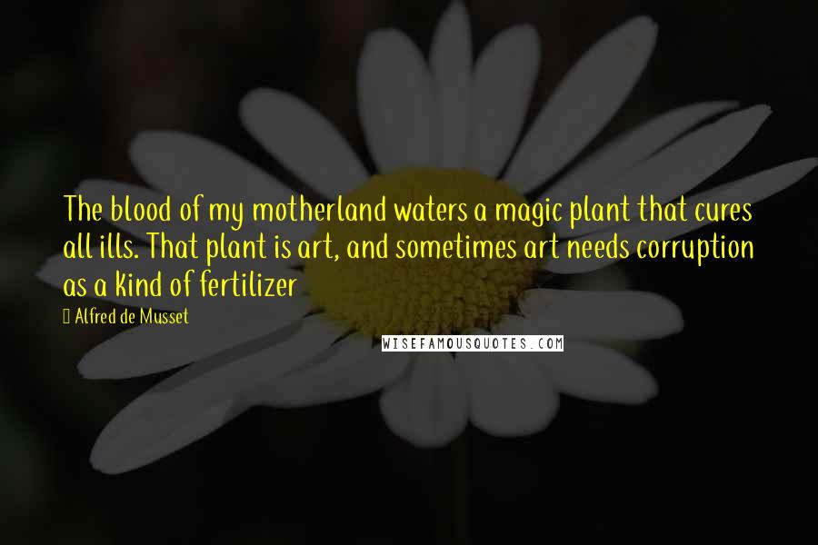 Alfred De Musset Quotes: The blood of my motherland waters a magic plant that cures all ills. That plant is art, and sometimes art needs corruption as a kind of fertilizer