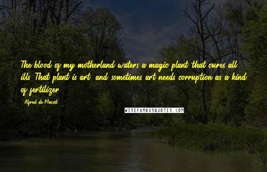 Alfred De Musset Quotes: The blood of my motherland waters a magic plant that cures all ills. That plant is art, and sometimes art needs corruption as a kind of fertilizer