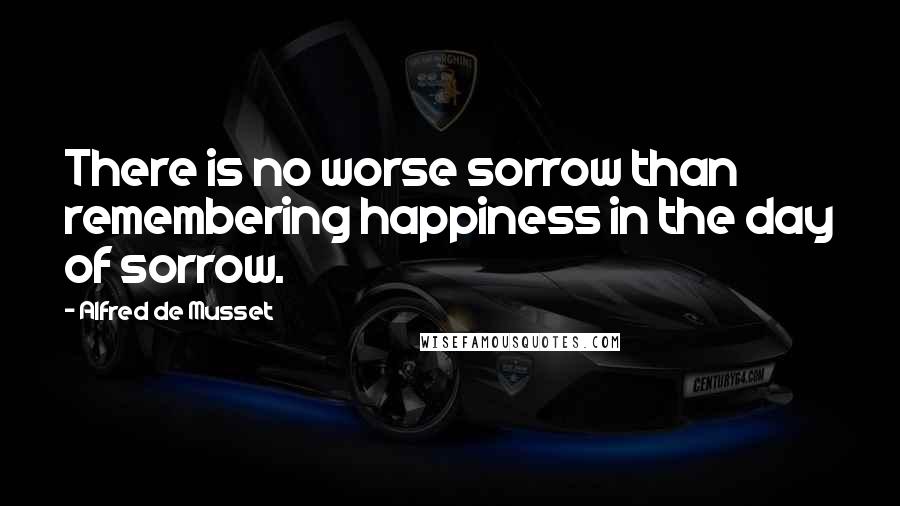 Alfred De Musset Quotes: There is no worse sorrow than remembering happiness in the day of sorrow.