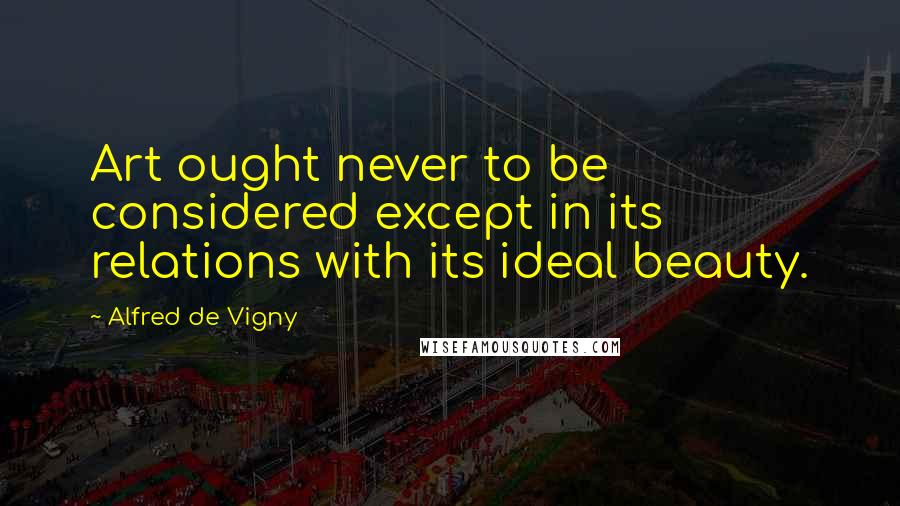 Alfred De Vigny Quotes: Art ought never to be considered except in its relations with its ideal beauty.