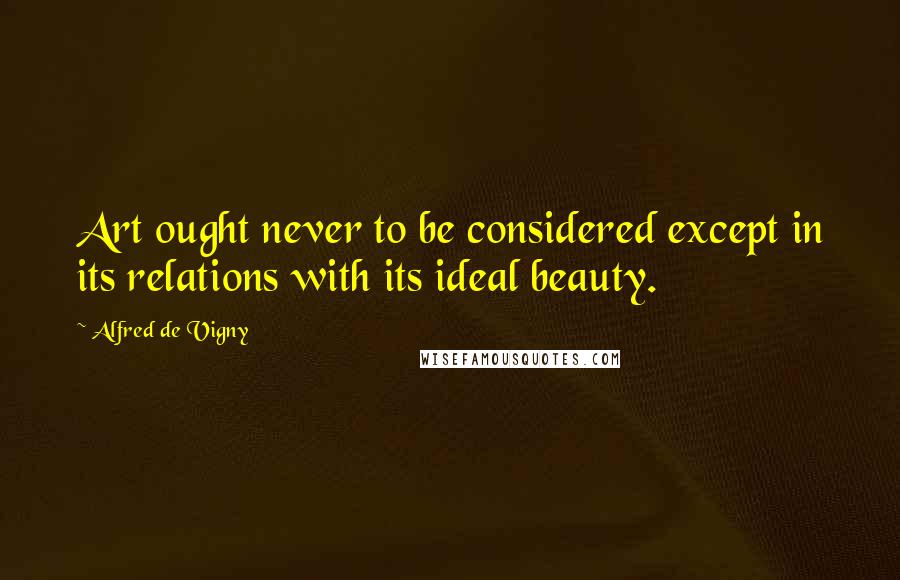 Alfred De Vigny Quotes: Art ought never to be considered except in its relations with its ideal beauty.