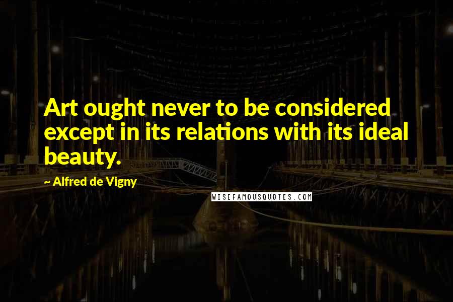 Alfred De Vigny Quotes: Art ought never to be considered except in its relations with its ideal beauty.