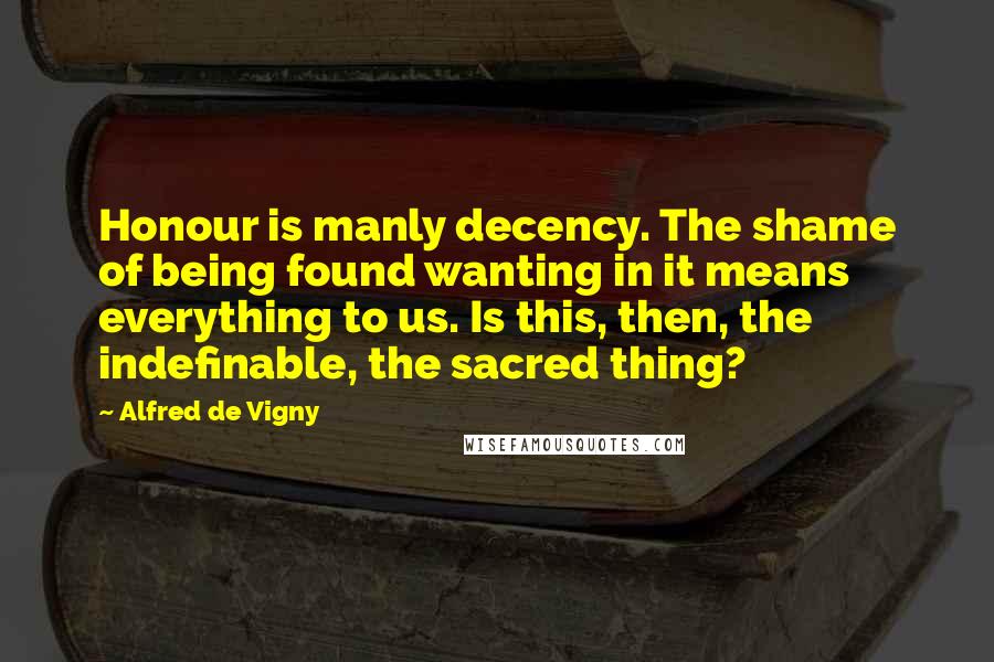 Alfred De Vigny Quotes: Honour is manly decency. The shame of being found wanting in it means everything to us. Is this, then, the indefinable, the sacred thing?