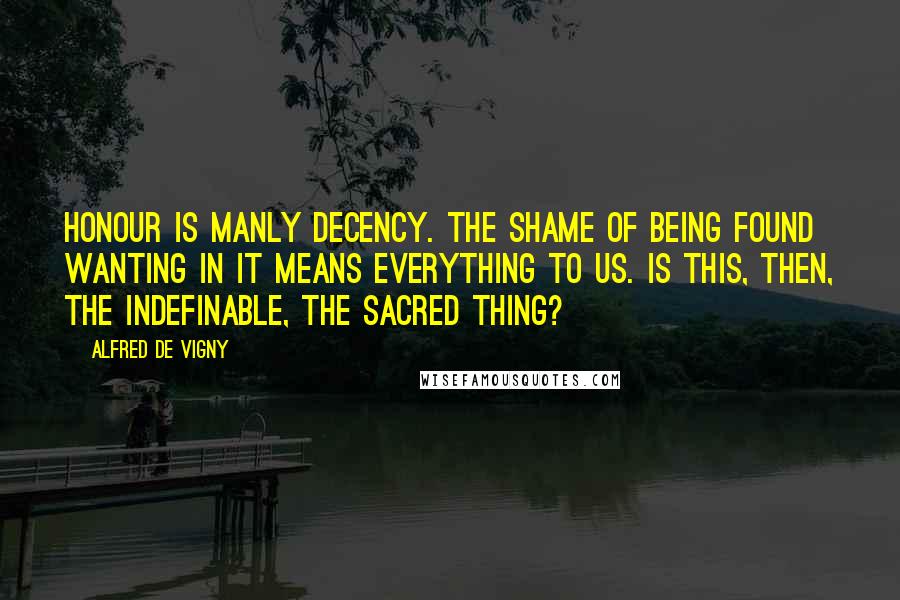 Alfred De Vigny Quotes: Honour is manly decency. The shame of being found wanting in it means everything to us. Is this, then, the indefinable, the sacred thing?