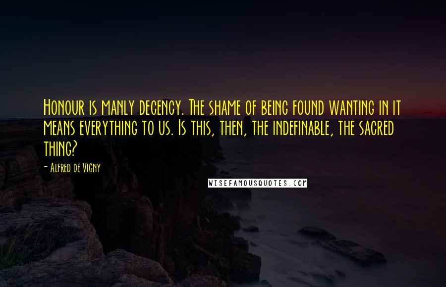 Alfred De Vigny Quotes: Honour is manly decency. The shame of being found wanting in it means everything to us. Is this, then, the indefinable, the sacred thing?