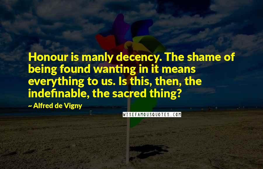 Alfred De Vigny Quotes: Honour is manly decency. The shame of being found wanting in it means everything to us. Is this, then, the indefinable, the sacred thing?