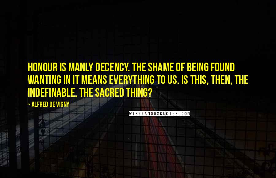 Alfred De Vigny Quotes: Honour is manly decency. The shame of being found wanting in it means everything to us. Is this, then, the indefinable, the sacred thing?