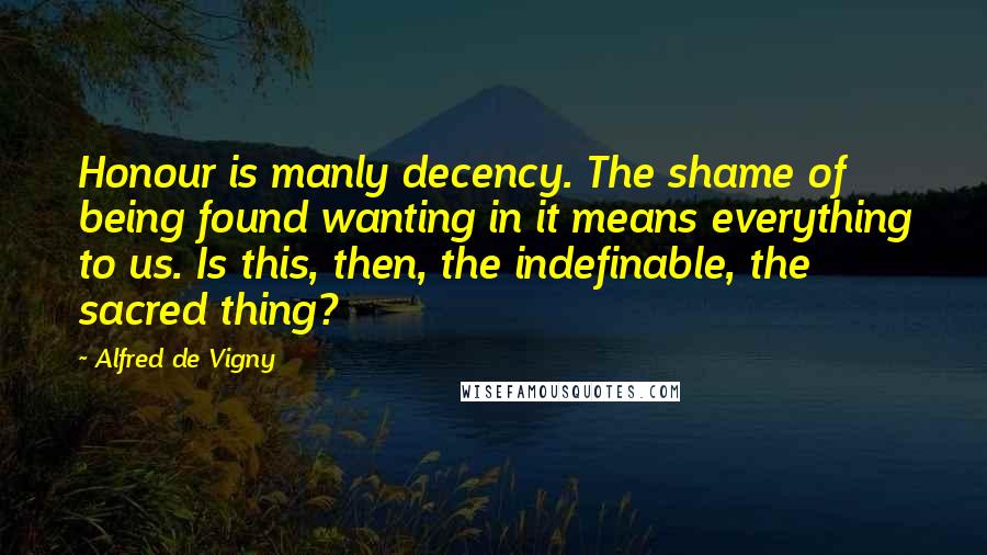 Alfred De Vigny Quotes: Honour is manly decency. The shame of being found wanting in it means everything to us. Is this, then, the indefinable, the sacred thing?