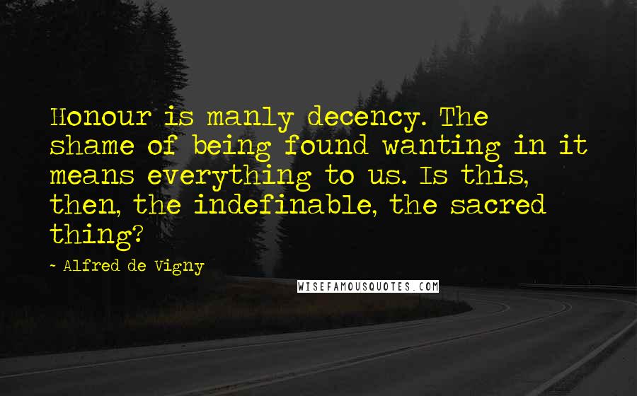 Alfred De Vigny Quotes: Honour is manly decency. The shame of being found wanting in it means everything to us. Is this, then, the indefinable, the sacred thing?