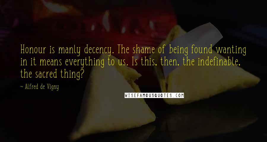 Alfred De Vigny Quotes: Honour is manly decency. The shame of being found wanting in it means everything to us. Is this, then, the indefinable, the sacred thing?