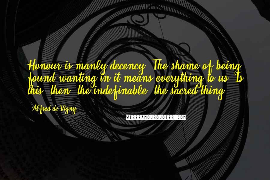 Alfred De Vigny Quotes: Honour is manly decency. The shame of being found wanting in it means everything to us. Is this, then, the indefinable, the sacred thing?