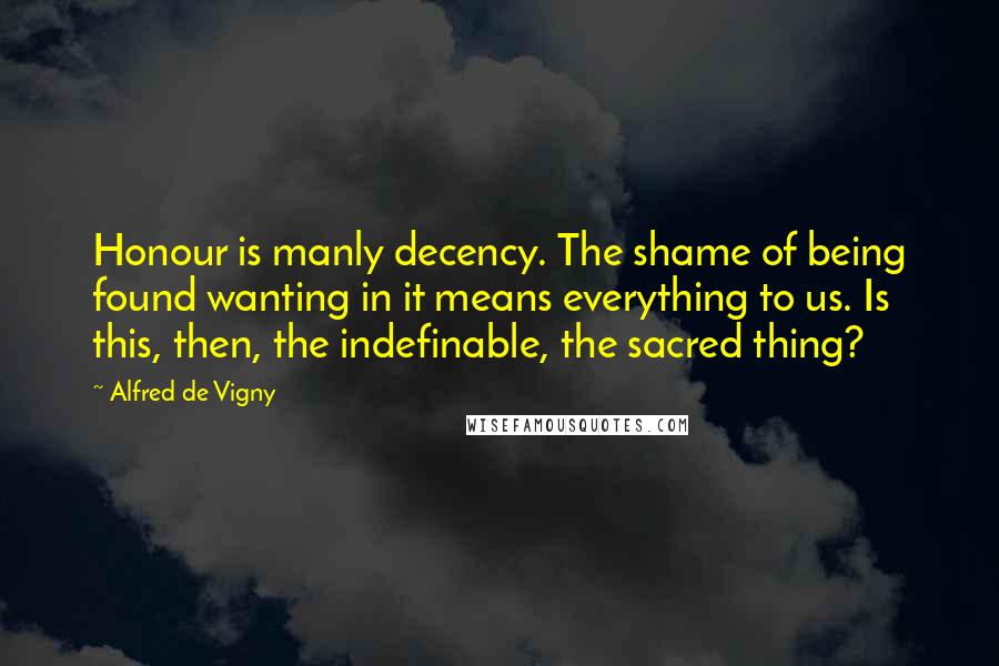 Alfred De Vigny Quotes: Honour is manly decency. The shame of being found wanting in it means everything to us. Is this, then, the indefinable, the sacred thing?