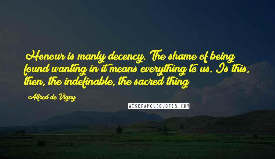 Alfred De Vigny Quotes: Honour is manly decency. The shame of being found wanting in it means everything to us. Is this, then, the indefinable, the sacred thing?