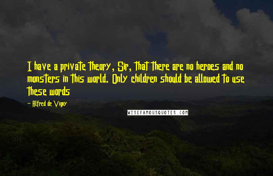 Alfred De Vigny Quotes: I have a private theory, Sir, that there are no heroes and no monsters in this world. Only children should be allowed to use these words