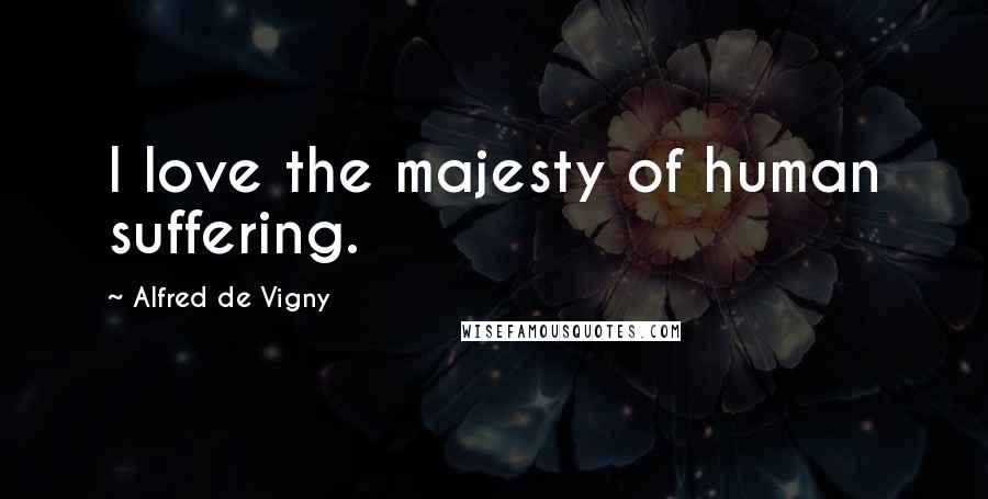 Alfred De Vigny Quotes: I love the majesty of human suffering.
