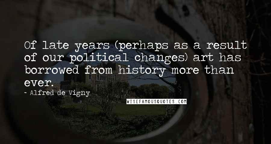 Alfred De Vigny Quotes: Of late years (perhaps as a result of our political changes) art has borrowed from history more than ever.