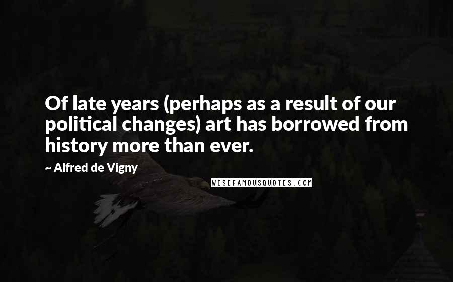 Alfred De Vigny Quotes: Of late years (perhaps as a result of our political changes) art has borrowed from history more than ever.