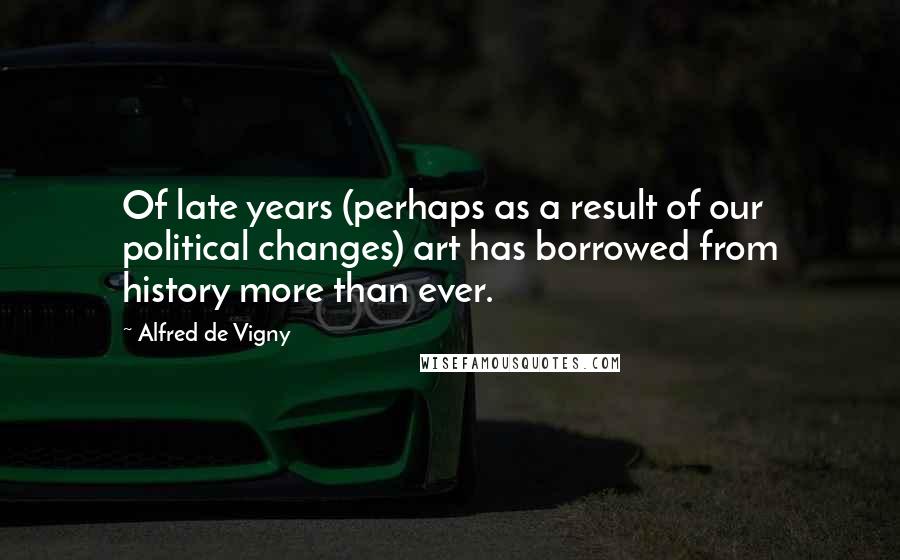Alfred De Vigny Quotes: Of late years (perhaps as a result of our political changes) art has borrowed from history more than ever.