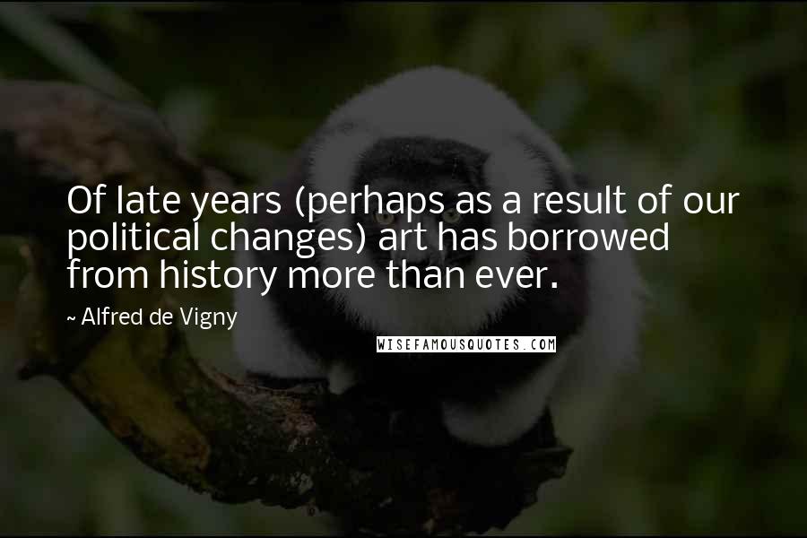 Alfred De Vigny Quotes: Of late years (perhaps as a result of our political changes) art has borrowed from history more than ever.