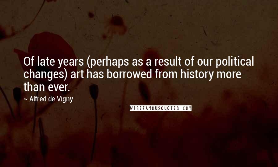 Alfred De Vigny Quotes: Of late years (perhaps as a result of our political changes) art has borrowed from history more than ever.